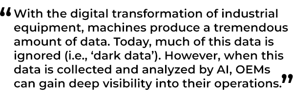 With the digital transformation of industrial equipment, machines produce a tremendous amount of data. Today, much of this data is ignored (i.e., ‘dark data’). However, when this data is collected and analyzed by AI, OEMs can gain deep visibility into their operations.