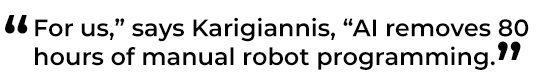 For us,” says Karigiannis, “AI removes 80 hours of manual robot programming.