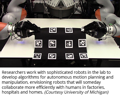 Researchers work with sophisticated robots in the lab to develop algorithms for autonomous motion planning and manipulation, envisioning robots that will someday collaborate more efficiently with humans in factories, hospitals and homes. (Courtesy University of Michigan)